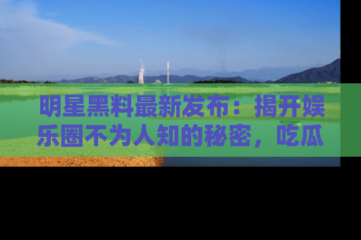 明星黑料最新发布：揭开娱乐圈不为人知的秘密，吃瓜者们请注意！
