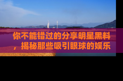 你不能错过的分享明星黑料，揭秘那些吸引眼球的娱乐新闻。
