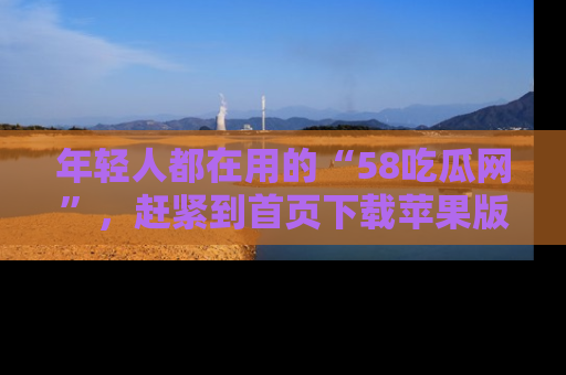 年轻人都在用的“58吃瓜网”，赶紧到首页下载苹果版吧！