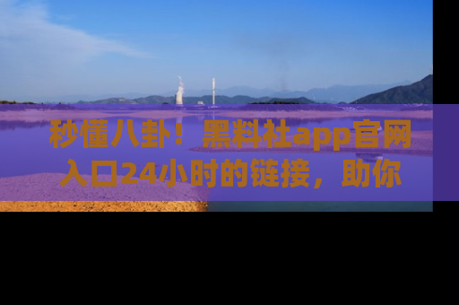 秒懂八卦！黑料社app官网入口24小时的链接，助你及时获取热搜焦点