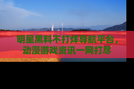 明星黑料不打烊导航平台，动漫游戏资讯一网打尽