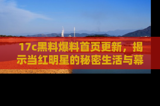 17c黑料爆料首页更新，揭示当红明星的秘密生活与幕后故事