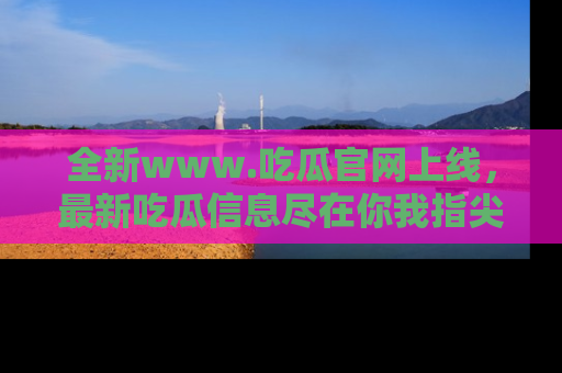 全新www.吃瓜官网上线,最新吃瓜信息尽在你我指尖!