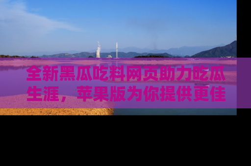 全新黑瓜吃料网页助力吃瓜生涯，苹果版为你提供更佳体验！