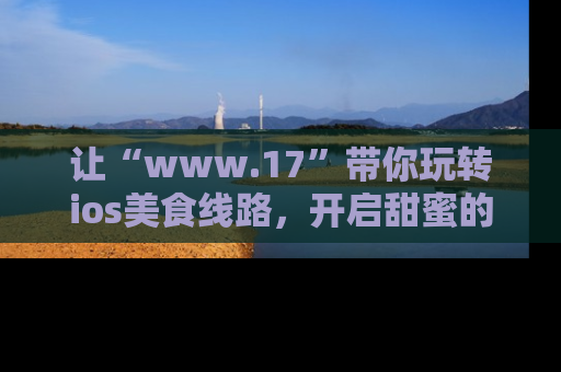 让“www.17”带你玩转ios美食线路，开启甜蜜的吃瓜时光吧！