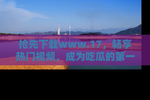 抢先下载www.17，畅享热门视频，成为吃瓜的第一手信息者！