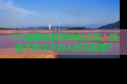 17c黑料爆料新视频上线，揭露了多少不为人知的秘密？