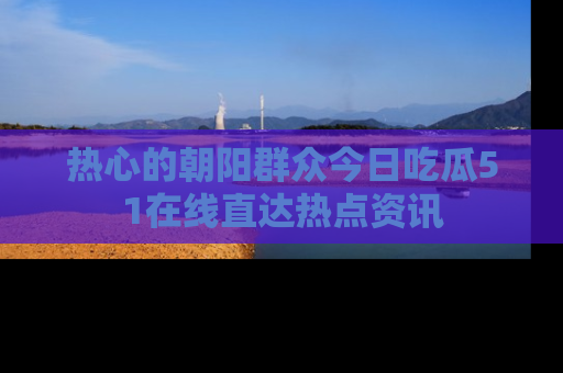 热心的朝阳群众今日吃瓜51在线直达热点资讯