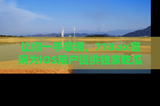 让你一手掌握，718.sx官网为iOS用户提供独家吃瓜内容！