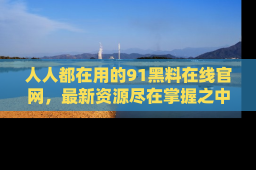 人人都在用的91黑料在线官网,最新资源尽在掌握之中
