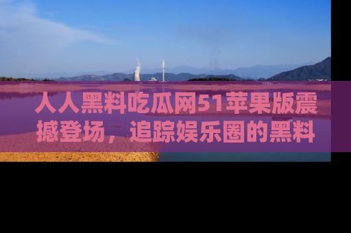 人人黑料吃瓜网51苹果版震撼登场，追踪娱乐圈的黑料与热闻
