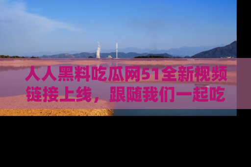 人人黑料吃瓜网51全新视频链接上线,跟随我们一起吃瓜围观!