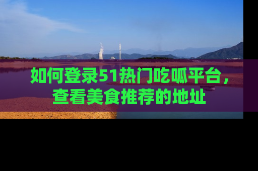 如何登录51热门吃呱平台，查看美食推荐的地址