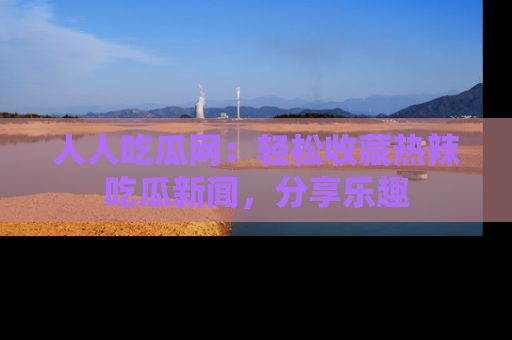 人人吃瓜网:轻松收藏热辣吃瓜新闻,分享乐趣