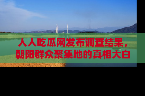 人人吃瓜网发布调查结果，朝阳群众聚集地的真相大白