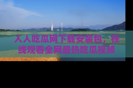 人人吃瓜网下载安装包，在线观看全网最热吃瓜视频