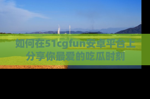 如何在51cgfun安卓平台上分享你最爱的吃瓜时刻