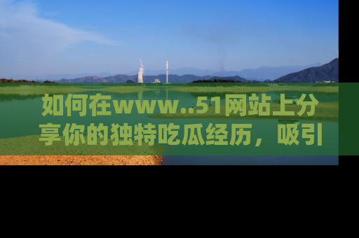 如何在www..51网站上分享你的独特吃瓜经历，吸引更多用户关注