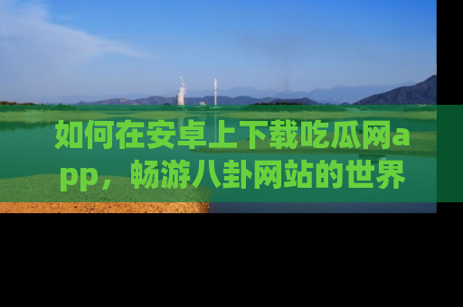 如何在安卓上下载吃瓜网app,畅游八卦网站的世界