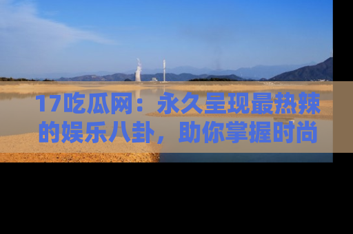 17吃瓜网：永久呈现最热辣的娱乐八卦，助你掌握时尚趋势