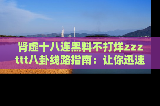 肾虚十八连黑料不打烊zzzttt八卦线路指南：让你迅速掌握热点事件脉络