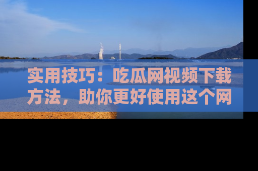 实用技巧：吃瓜网视频下载方法，助你更好使用这个网站