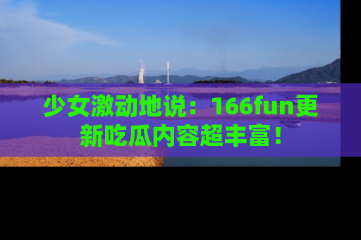 少女激动地说:166fun更新吃瓜内容超丰富!