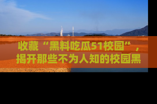 收藏“黑料吃瓜51校园”，揭开那些不为人知的校园黑幕！