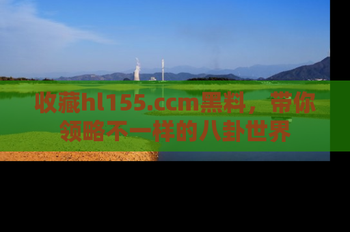 收藏hl155.ccm黑料，带你领略不一样的八卦世界
