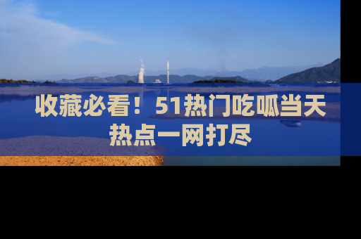 收藏必看！51热门吃呱当天热点一网打尽