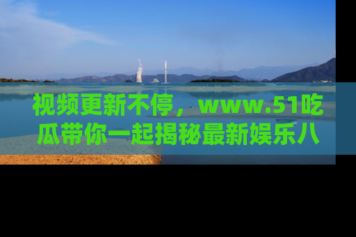 视频更新不停，www.51吃瓜带你一起揭秘最新娱乐八卦，畅享信息盛宴！