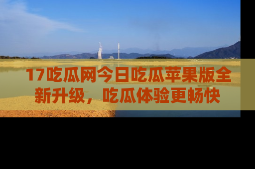 17吃瓜网今日吃瓜苹果版全新升级，吃瓜体验更畅快