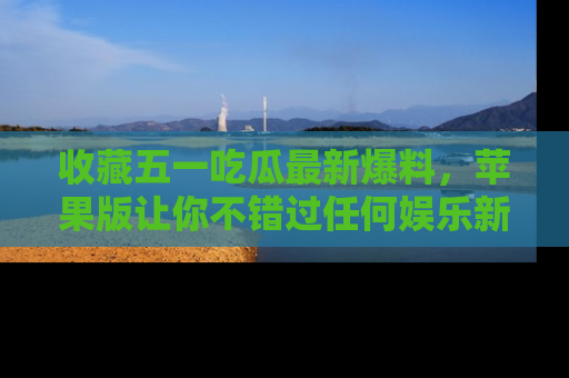 收藏五一吃瓜最新爆料，苹果版让你不错过任何娱乐新闻