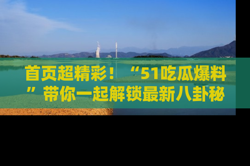 首页超精彩！“51吃瓜爆料”带你一起解锁最新八卦秘闻！