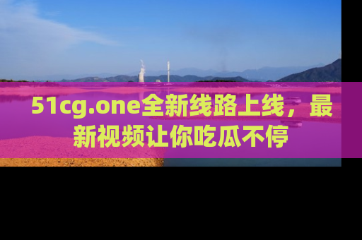 51cg.one全新线路上线，最新视频让你吃瓜不停