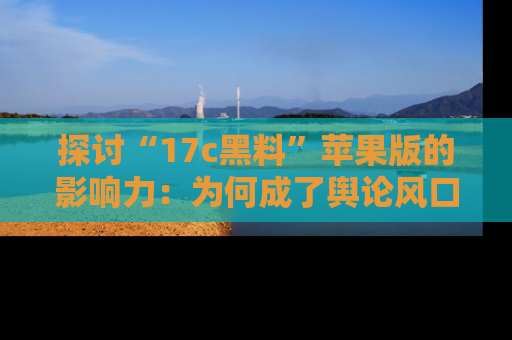 探讨“17c黑料”苹果版的影响力:为何成了舆论风口?
