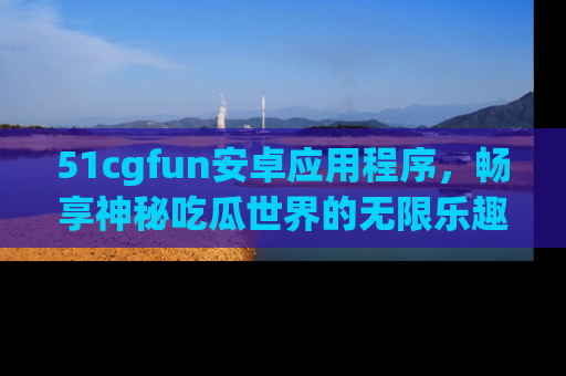 51cgfun安卓应用程序，畅享神秘吃瓜世界的无限乐趣！