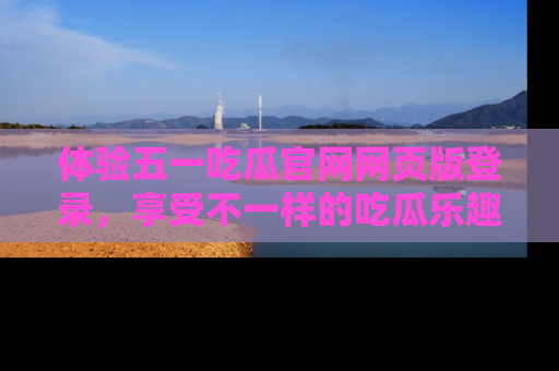 体验五一吃瓜官网网页版登录,享受不一样的吃瓜乐趣与互动体验