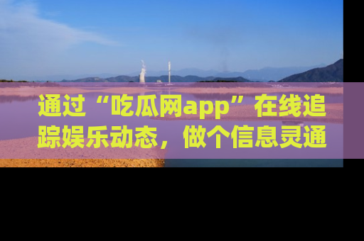 通过“吃瓜网app”在线追踪娱乐动态，做个信息灵通的吃瓜群众！