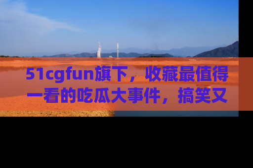 51cgfun旗下，收藏最值得一看的吃瓜大事件，搞笑又精彩！