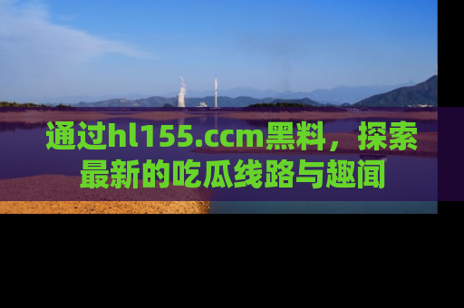 通过hl155.ccm黑料，探索最新的吃瓜线路与趣闻