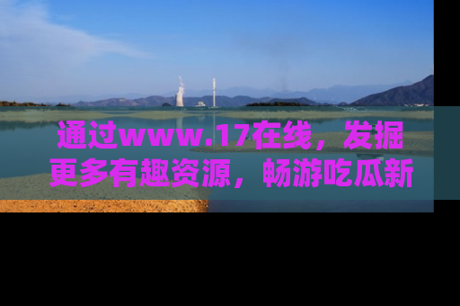 通过www.17在线，发掘更多有趣资源，畅游吃瓜新闻海洋