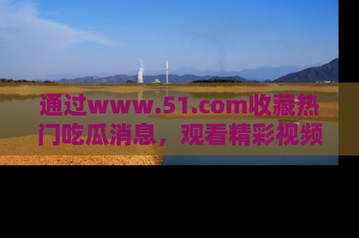 通过www.51.com收藏热门吃瓜消息，观看精彩视频与段子！