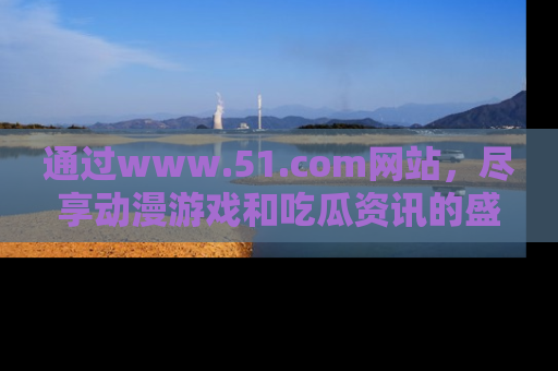 通过www.51.com网站，尽享动漫游戏和吃瓜资讯的盛宴！