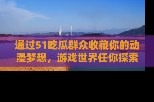 通过51吃瓜群众收藏你的动漫梦想，游戏世界任你探索