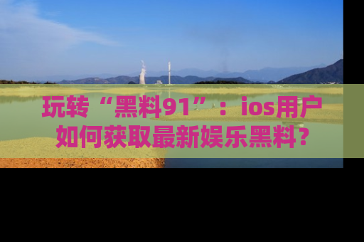玩转“黑料91”：ios用户如何获取最新娱乐黑料？