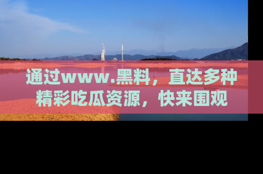 通过www.黑料，直达多种精彩吃瓜资源，快来围观