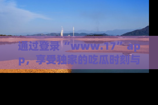 通过登录“www.17”app，享受独家的吃瓜时刻与娱乐资讯！
