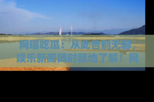 网曝吃瓜：从此告别无聊，娱乐新闻随时随地了解！网址：www.wangbaoegua.com