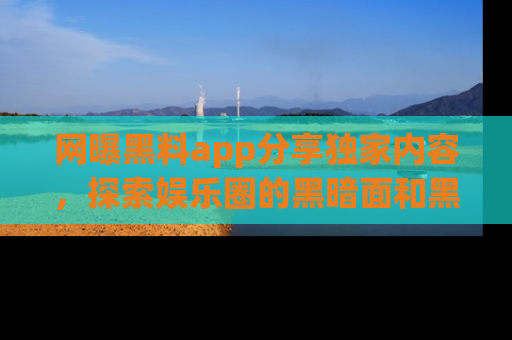 网曝黑料app分享独家内容,探索娱乐圈的黑暗面和黑料